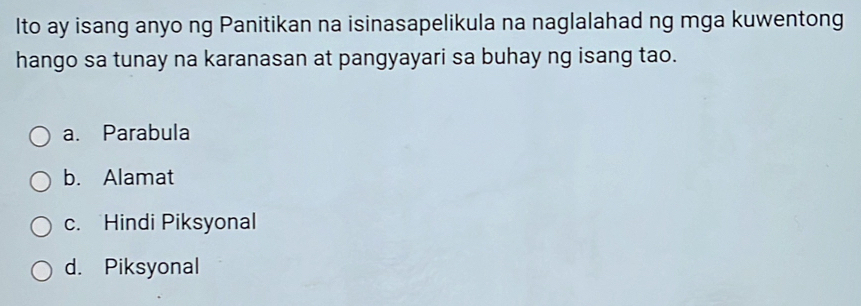 Ito ay isang anyo ng Panitikan na isinasapelikula na naglalahad ng mga kuwentong
hango sa tunay na karanasan at pangyayari sa buhay ng isang tao.
a. Parabula
b. Alamat
c. Hindi Piksyonal
d. Piksyonal