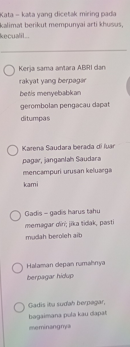 Kata - kata yang dicetak miring pada
kalimat berikut mempunyai arti khusus,
kecualil...
Kerja sama antara ABRI dan
rakyat yang berpagar
betis menyebabkan
gerombolan pengacau dapat
ditumpas
Karena Saudara berada di luar
pagar, janganlah Saudara
mencampuri urusan keluarga
kami
Gadis - gadis harus tahu
memagar diri; jika tidak, pasti
mudah beroleh aib
Halaman depan rumahnya
berpagar hidup
Gadis itu sudah berpagar,
bagaimana pula kau dapat
meminangnya