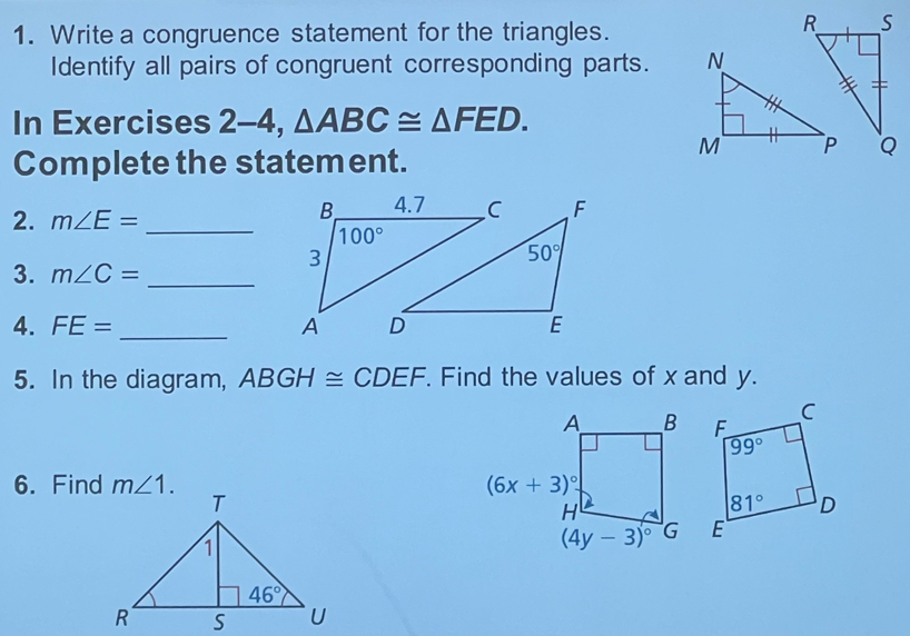 Write a congruence statement for the triangles.
_S
Identify all pairs of congruent corresponding parts. 
In Exercises 2-4,△ ABC≌ △ FED.
Complete the statement.
Q
2. m∠ E= _ 
3. m∠ C= _
4. FE= _
5. In the diagram, ABGH≌ CDEF. Find the values of x and y.
6. Find