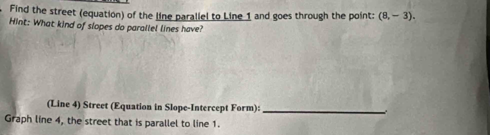 Find the street (equation) of the line parallel to Line 1 and goes through the point: (8,-3). 
Hint: What kind of slopes do parallel lines have? 
(Line 4) Street (Equation in Slope-Intercept Form):_ 
Graph line 4, the street that is parallel to line 1.