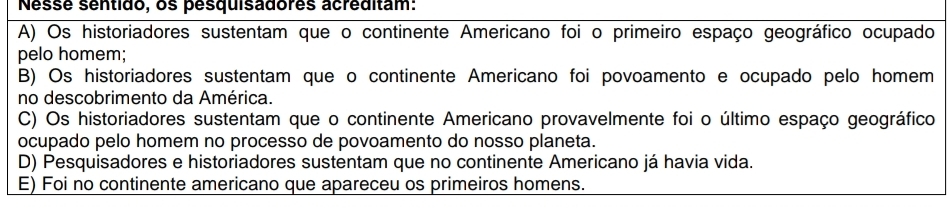 Nessé sentido, os pesquisadores acréditam:
A) Os historiadores sustentam que o continente Americano foi o primeiro espaço geográfico ocupado
pelo homem;
B) Os historiadores sustentam que o continente Americano foi povoamento e ocupado pelo homem
no descobrimento da América.
C) Os historiadores sustentam que o continente Americano provavelmente foi o último espaço geográfico
ocupado pelo homem no processo de povoamento do nosso planeta.
D) Pesquisadores e historiadores sustentam que no continente Americano já havia vida.
E) Foi no continente americano que apareceu os primeiros homens.