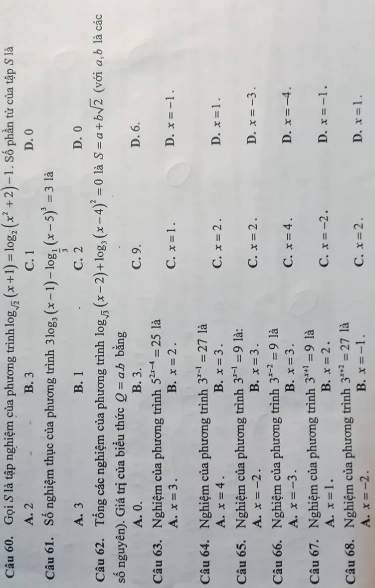 Gọi S là tập nghiệm của phương trình log _sqrt(2)(x+1)=log _2(x^2+2)-1.  Số phần tử của tập S là
A. 2 B. 3 C. 1 D. 0
Câu 61. Số nghiệm thục của phương trình 3log _3(x-1)-log _ 1/3 (x-5)^3=3 là
A. 3 B. 1 C. 2 D. 0
Câu 62. Tổng các nghiệm của phương trình log _sqrt(3)(x-2)+log _3(x-4)^2=0 là S=a+bsqrt(2) (với a,b là các
số nguyên). Giá trị của biểu thức Q=a.b bằng
A. 0. B. 3. C. 9. D. 6.
Câu 63. Nghiệm của phương trình 5^(2x-4)=25 là
A. x=3. B. x=2. C. x=1. D. x=-1.
Câu 64. Nghiệm của phương trình 3^(x-1)=27 là
A. x=4. B. x=3. C. x=2. D. x=1.
Câu 65. Nghiệm của phương trình 3^(x-1)=9 là:
A. x=-2. B. x=3. C. x=2. D. x=-3.
Câu 66. Nghiệm của phương trình 3^(x-2)=9 là
A. x=-3. B. x=3. C. x=4.
D. x=-4.
Câu 67. Nghiệm của phương trình 3^(x+1)=9 là
A. x=1. B. x=2. C. x=-2.
D. x=-1.
Câu 68. Nghiệm của phương trình 3^(x+2)=27 là
A. x=-2.
B. x=-1. C. x=2. D. x=1.