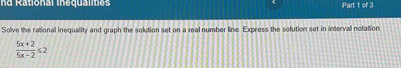 nd Rational Inequalities Part 1 of 3 
Solve the rational inequality and graph the solution set on a real number line. Express the solution set in interval notation.
 (5x+2)/5x-2 ≤ 2