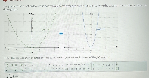 The graph of the function f(x)=x^2 is horizontally compressed to obtain function g. Write the equation for function g, based on
these graphs.
 
Enter the correct answer in the box. Be sure to write your answer in terms of the f(x) function.
 □ /□  
σ sin cos tan 55° :os”” t tan^(-1) η
J CSC
√ 9 sec cat lag cgl In >
g(x)=