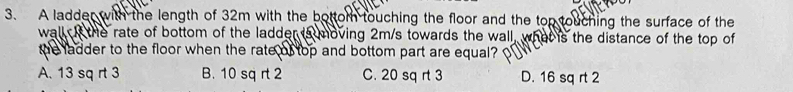 A ladder with the length of 32m with the bottom touching the floor and the top touching the surface of the
wall I the rate of bottom of the ladder ts moving 2m/s towards the wall, what is the distance of the top of
the ladder to the floor when the rate of top and bottom part are equal?
A. 13 sq rt 3 B. 10 sq rt 2 C. 20 sq rt 3 D. 16 sq rt 2