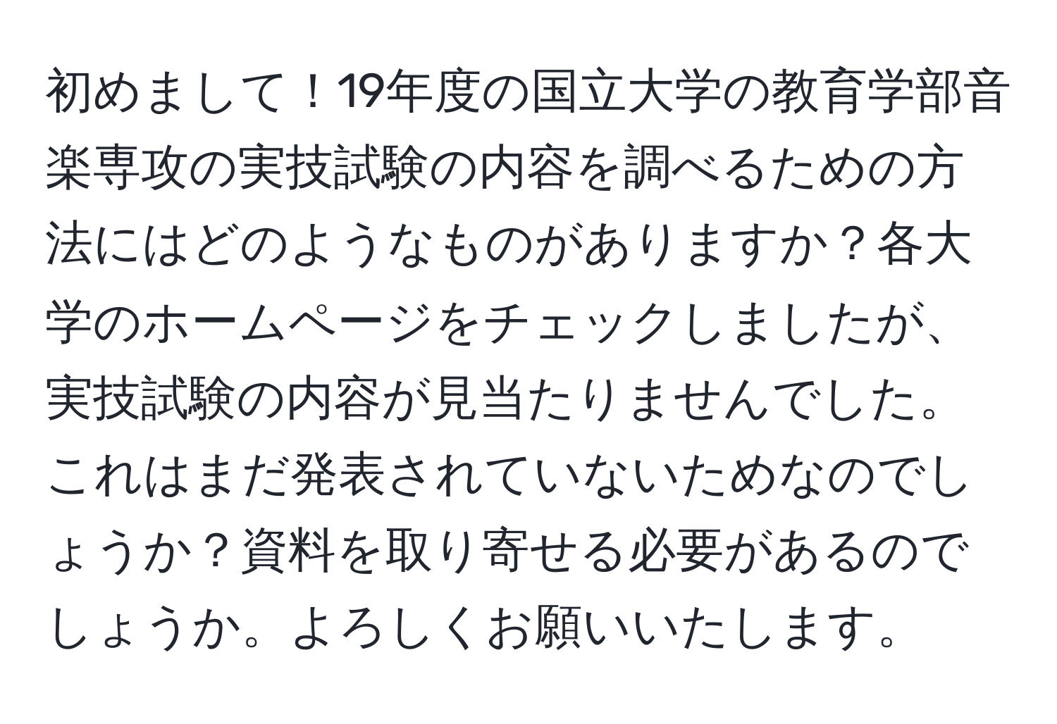 初めまして！19年度の国立大学の教育学部音楽専攻の実技試験の内容を調べるための方法にはどのようなものがありますか？各大学のホームページをチェックしましたが、実技試験の内容が見当たりませんでした。これはまだ発表されていないためなのでしょうか？資料を取り寄せる必要があるのでしょうか。よろしくお願いいたします。