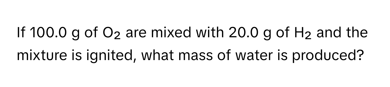 If 100.0 g of O₂ are mixed with 20.0 g of H₂ and the mixture is ignited, what mass of water is produced?