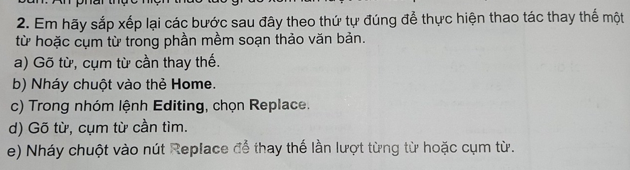 Em hãy sắp xếp lại các bước sau đây theo thứ tự đúng để thực hiện thao tác thay thế một
từ hoặc cụm từ trong phần mềm soạn thảo văn bản.
a) Gõ từ, cụm từ cần thay thế.
b) Nháy chuột vào thẻ Home.
c) Trong nhóm lệnh Editing, chọn Replace.
d) Gõ từ, cụm từ cần tìm.
e) Nháy chuột vào nút Replace để thay thế lần lượt từng từ hoặc cụm từ.