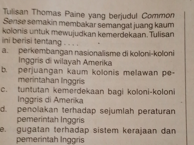 Tulisan Thomas Paine yang berjudul Common
Sense semakin membakar semangat juang kaum
kolonis untuk mewujudkan kemerdekaan. Tulisan
ini berisi tentang . . . .
a. perkembangan nasionalisme di koloni-koloni
Inggris di wilayah Amerika
b. perjuangan kaum kolonis melawan pe-
merintahan Inggris
c. tuntutan kemerdekaan bagi koloni-koloni
Inggris di Amerika
d. penolakan terhadap sejumlah peraturan
pemerintah Inggris
e. gugatan terhadap sistem kerajaan dan
pemerintah Inggris