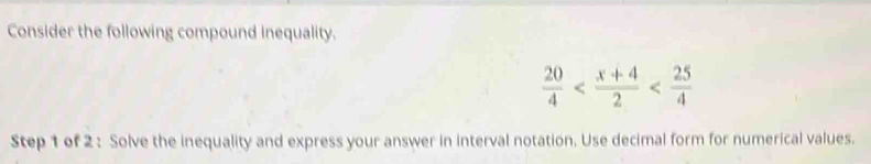 Consider the following compound inequality.
 20/4 
Step 1 of 2 : Solve the inequality and express your answer in interval notation. Use decimal form for numerical values.