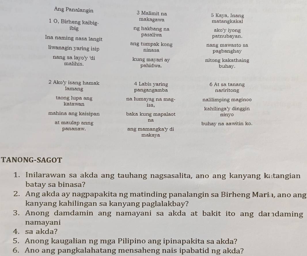 Ang Panalangin 3 Malimit na
5 Kaya, Inang 
makagawa matangkakal 
1 O, Birheng kaibig- 
ibig ng hakbang na ako'y iyong 
pasaliwa 
Ina naming nasa langit patnubayan. 
ang tumpak kong nang mawasto sa 
liwanagin yaring isip ninasa pagbanghay 
nang sa layo’y 'di kung mayari ay nitong kakathaing 
malihis. pahidwa. buhay. 
2 Ako'y isang hamak 4 Labis yaring 6 At sa tanang 
lamang pangangamba nariritong 
taong lupa ang na lumayag na mag- nalilimping maginoo 
katawan isa, 
kahilinga'y dinggin 
mahina ang kaisipan baka kung mapalaot ninyo 
na 
at maulap anng buhay na aawitin ko. 
pananaw. ang mamangka'y di 
makaya 
TANONG-SAGOT 
1. Inilarawan sa akda ang tauhang nagsasalita, ano ang kanyang katangian 
batay sa binasa? 
2. Ang akda ay nagpapakita ng matinding panalangin sa Birheng Maria, ano ang 
kanyang kahilingan sa kanyang paglalakbay? 
3. Anong damdamin ang namayani sa akda at bakit ito ang dardaming 
namayani 
4. sa akda? 
5. Anong kaugalian ng mga Pilipino ang ipinapakita sa akda? 
6. Ano ang pangkalahatang mensaheng nais ipabatid ng akda?