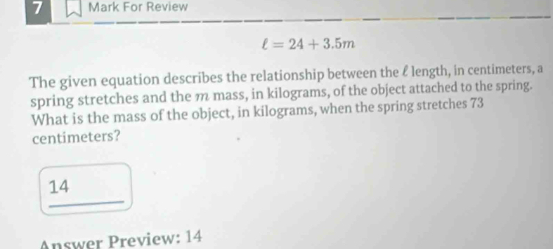 For Review
ell =24+3.5m
The given equation describes the relationship between the ℓ length, in centimeters, a 
spring stretches and the m mass, in kilograms, of the object attached to the spring. 
What is the mass of the object, in kilograms, when the spring stretches 73
centimeters? 
14 
Answer Preview: 14