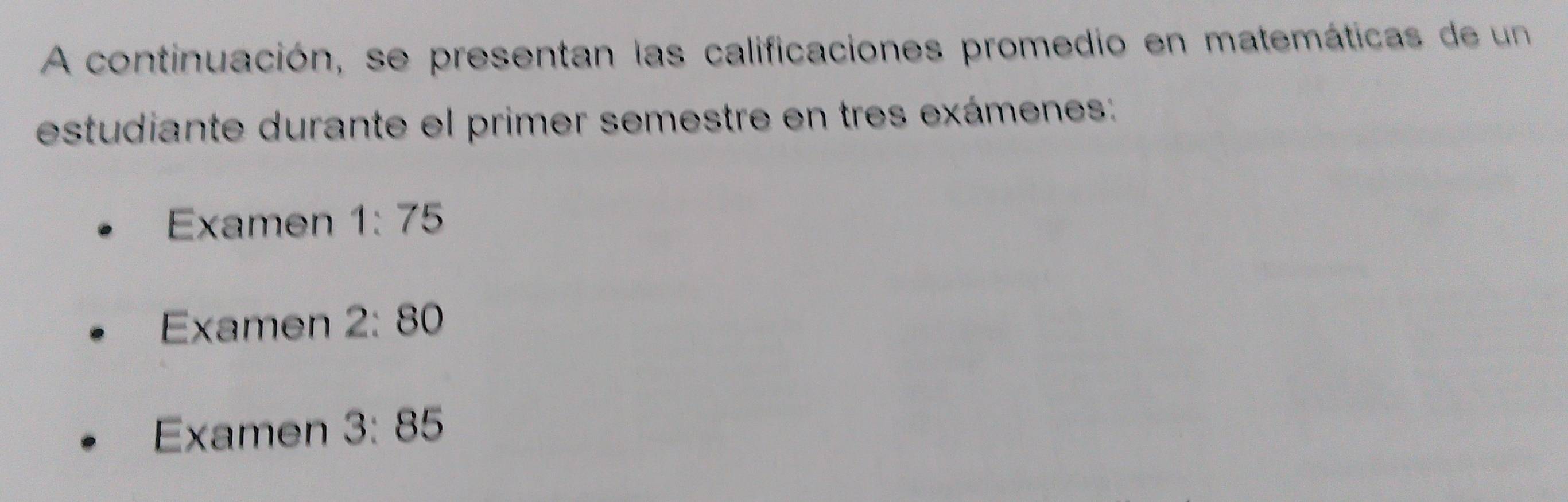 A continuación, se presentan las calificaciones promedio en matemáticas de un 
estudiante durante el primer semestre en tres exámenes: 
Examen 1:75
Examen 2:80
Examen 3:85