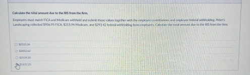 Calculate the total amount due to the IRS from the firm.
Employers must match FICA and Medicare withheld and wihmit these values together with the employee contributions and employee federal withholding. Peter's
Landscaping collected $906.95 FICA, $215,94 Medicare, and $293 42 federal withholding from employees. Calrulate the total amount due to the IRS from the firm.
○ $2323.36
$2032.63
[ 51632.25