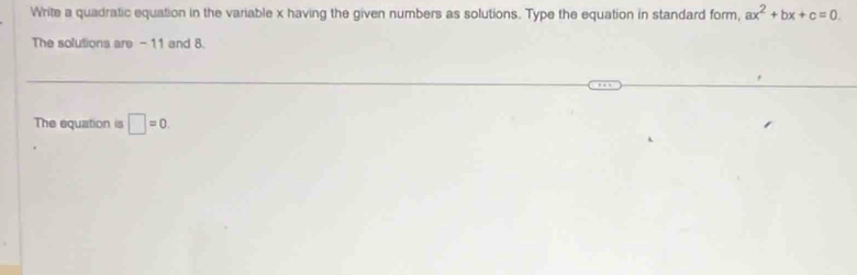 Write a quadratic equation in the variable x having the given numbers as solutions. Type the equation in standard form, ax^2+bx+c=0. 
The solutions are - 11 and 8. 
The equation is □ =0.