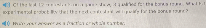 Of the last 12 contestants on a game show, 3 qualified for the bonus round. What is t 
experimental probability that the next contestant will qualify for the bonus round? 
Write your answer as a fraction or whole number.