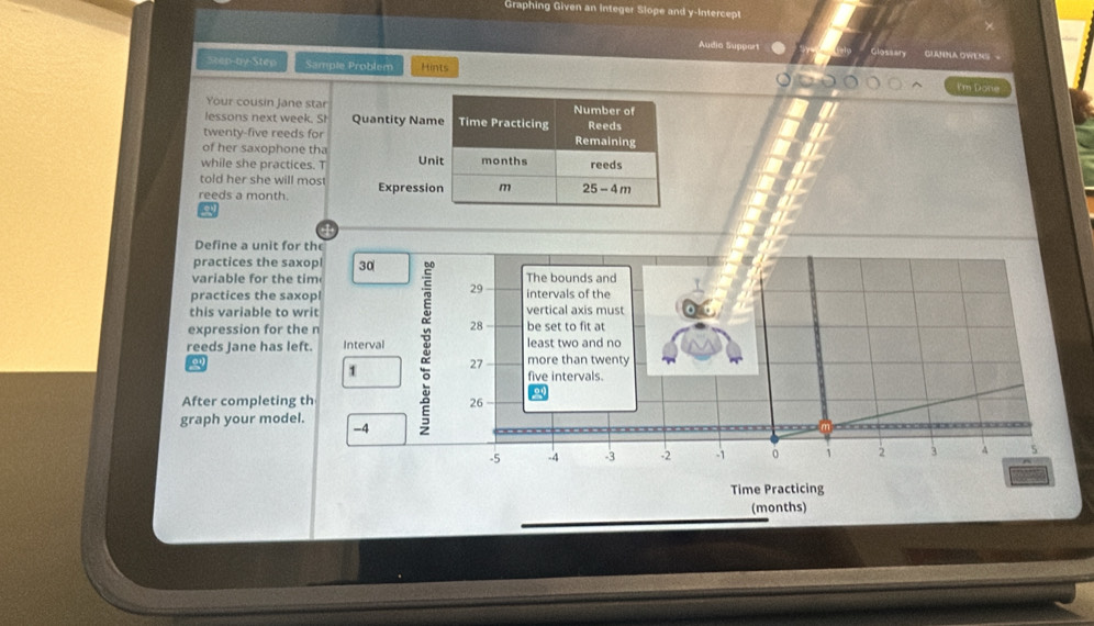 Graphing Given an Integer Slope and y-Intercept
Audia Support GIANNA OWENS =
Step-by-Step Sample Problem Hints
I'm Done
Your cousin Jane star
lessons next week. Sh Quantity Nam
twenty-five reeds for
of her saxophone tha
while she practices. T Un
told her she will mos
reeds a month. Expressi
Define a unit for th
practices the saxopl 30
variable for the tim The bounds and
29
practices the saxopl intervals of the
this variable to writ vertical axis must
28
expression for the n be set to fit at
reeds Jane has left. Interval : 27 least two and no
more than twenty
for 1 five intervals.
After completing th 26
graph your model. -4
-5 -4 -3 -2 -1 。 i 2 3 A 5
Time Practicing
(months)