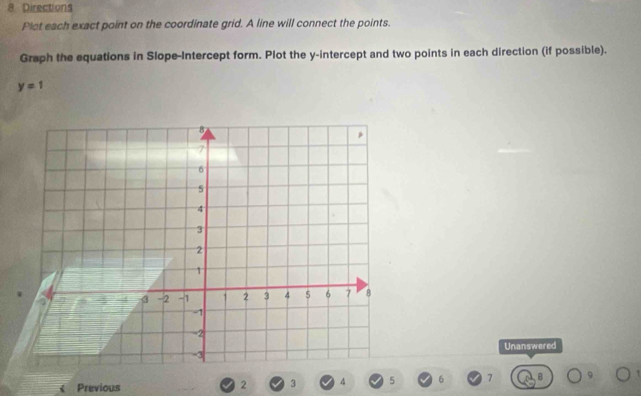 Directions 
Plot each exact point on the coordinate grid. A line will connect the points. 
Graph the equations in Slope-Intercept form. Plot the y-intercept and two points in each direction (if possible).
y=1
Unanswered 
Previous 2 3 4 5 6 7