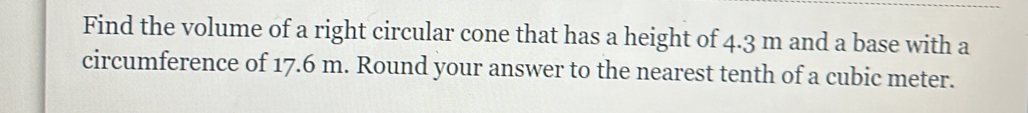 Find the volume of a right circular cone that has a height of 4.3 m and a base with a 
circumference of 17.6 m. Round your answer to the nearest tenth of a cubic meter.