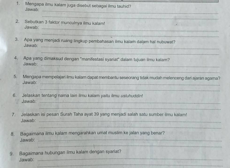 Mengapa ilmu kalam juga disebut sebagai ilmu tauhid? 
Jawab:_ 
_ 
2. Sebutkan 3 faktor munculnya ilmu kalam! 
Jawab:_ 
_ 
3. Apa yang menjadi ruang lingkup pembahasan ilmu kalam dalam hal nubuwat? 
Jawab:_ 
_ 
4. Apa yang dimaksud dengan "manifestasi syariat" dalam tujuan ilmu kalam? 
Jawab:_ 
_ 
5. Mengapa mempelajari ilmu kalam dapat membantu seseorang tidak mudah melenceng dari ajaran agama? 
Jawab:_ 
_ 
6. Jelaskan tentang nama lain ilmu kalam yaitu ilmu usluhuddin! 
Jawab:_ 
_ 
7. Jelaskan isi pesan Surah Taha ayat 39 yang menjadi salah satu sumber ilmu kalam! 
Jawab:_ 
_ 
8. Bagaimana ilmu kalam mengarahkan umat muslim ke jalan yang benar? 
Jawab:_ 
_ 
_ 
9. Bagaimana hubungan ilmu kalam dengan syariat? 
_ 
Jawab: