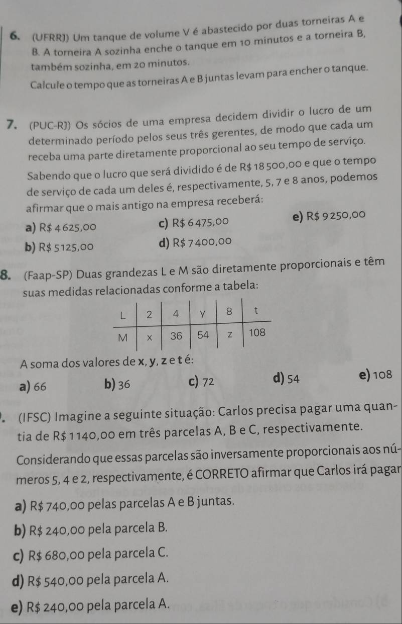 (UFRR)) Um tanque de volume Vé abastecido por duas torneiras A e
B. A torneira A sozinha enche o tanque em 10 minutos e a torneira B,
também sozinha, em 20 minutos.
Calcule o tempo que as torneiras A e B juntas levam para encher o tanque.
7. (PUC-RJ) Os sócios de uma empresa decidem dividir o lucro de um
determinado período pelos seus três gerentes, de modo que cada um
receba uma parte diretamente proporcional ao seu tempo de serviço.
Sabendo que o lucro que será dividido é de R$ 18 500,00 e que o tempo
de serviço de cada um deles é, respectivamente, 5, 7 e 8 anos, podemos
afirmar que o mais antigo na empresa receberá:
a) R$ 4 625,00 c) R$ 6 475,00 e) R$ 9250,00
b) R$ 5125,00 d) R$ 7400,00
8. (Faap-SP) Duas grandezas L e M são diretamente proporcionais e têm
suas medidas relacionadas conforme a tabela:
A soma dos valores de x, y, z e t é:
a) 66 b) 36 c) 72 d) 54
e) 108
*   (IFSC) Imagine a seguinte situação: Carlos precisa pagar uma quan-
tia de R$ 1140,00 em três parcelas A, B e C, respectivamente.
Considerando que essas parcelas são inversamente proporcionais aos nú-
meros 5, 4 e 2, respectivamente, é CORRETO afirmar que Carlos irá pagar
a) R$ 740,00 pelas parcelas A e B juntas.
b) R$ 240,00 pela parcela B.
c) R$ 680,00 pela parcela C.
d) R$ 540,00 pela parcela A.
e) R$ 240,00 pela parcela A.