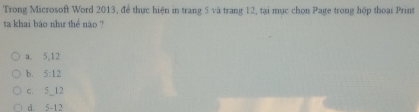 Trong Microsoft Word 2013, đề thực hiện in trang 5 và trang 12, tại mục chọn Page trong hộp thoại Print
ta khai báo như thể nào ?
a. 5, 12
b. 5:12
C、 5_ 12 _
d. 5-12