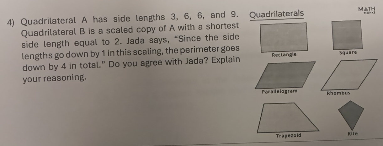 M▲TH 
4) Quadrilateral A has side lengths 3, 6, 6, and 9. Quadrilaterals MONKS 
Quadrilateral B is a scaled copy of A with a shortest 
side length equal to 2. Jada says, “Since the side 
lengths go down by 1 in this scaling, the perimeter goes 
down by 4 in total.” Do you agree with Jada? Explain 
your reasoning. 
Kite