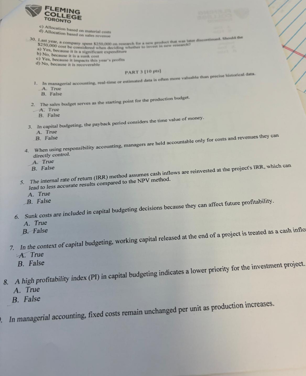 FLEMING
COLLEGE
TORONTO
c) Allocation based on material costs
d) Allocation based on sales revenue
30. Last year, a company spent $250.000 on research for a new product that was later discontinued. Should the
$250,000 cost be considered when deciding whether to invest in new researely?
a) Yes, because it is a significant expenditure
b) No, because it is a sunk cost
c) Yes, because it impacts this year's profits
d) No, because it is recoverable
PART 3 [10 pts]
1. In managerial accounting, real-time or estimated data is often more valuable than precise historical data.
A. True
B. False
2. The sales budget serves as the starting point for the production budget.
A. True
B. False
3. In capital budgeting, the payback period considers the time value of money.
A. True
B. False
4. When using responsibility accounting, managers are held accountable only for costs and revenues they can
directly control.
A. True
B. False
5. The internal rate of return (IRR) method assumes cash inflows are reinvested at the project's IRR, which can
lead to less accurate results compared to the NPV method.
A. True
B. False
6. Sunk costs are included in capital budgeting decisions because they can affect future profitability.
A. True
B. False
7. In the context of capital budgeting, working capital released at the end of a project is treated as a cash inflo
A. True
B. False
8. A high profitability index (PI) in capital budgeting indicates a lower priority for the investment project.
A. True
B. False
. In managerial accounting, fixed costs remain unchanged per unit as production increases.