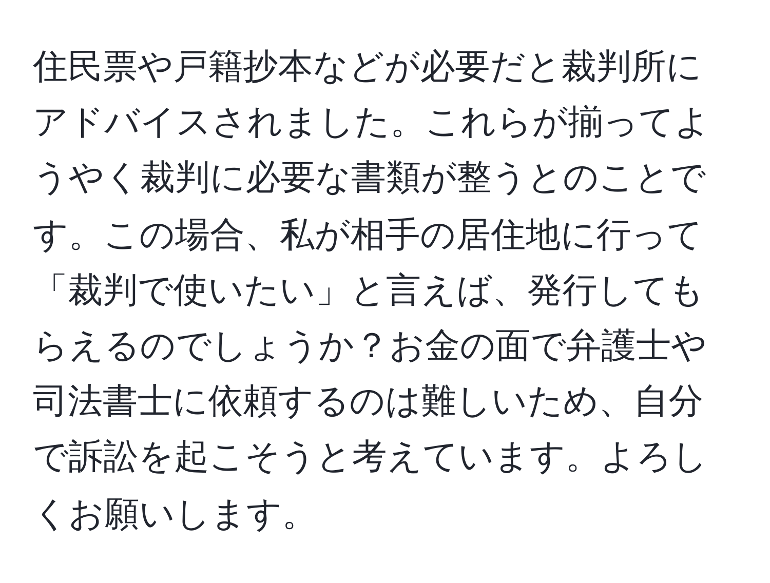 住民票や戸籍抄本などが必要だと裁判所にアドバイスされました。これらが揃ってようやく裁判に必要な書類が整うとのことです。この場合、私が相手の居住地に行って「裁判で使いたい」と言えば、発行してもらえるのでしょうか？お金の面で弁護士や司法書士に依頼するのは難しいため、自分で訴訟を起こそうと考えています。よろしくお願いします。