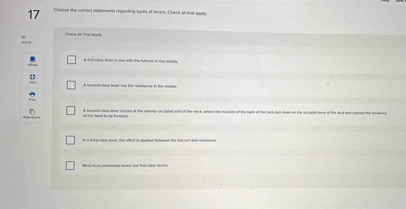 Choose the correct statements regarding types of levers. Check all that apply.
10 Check All That Apply
points
A first-class lever is one with the fulcrum in the middle.
A second-class lever has the resistance in the middle.
of the head to tip forward. A second-class lever occurs at the atlanto-occipital joint of the neck, where the muscles of the back of the neck pull down on the occipital bone of the skull and oppose the tendency
In a third-class lever, the effort is applied between the fulcrum and resistance.
Most musculoskeletal levers are first-class levers.