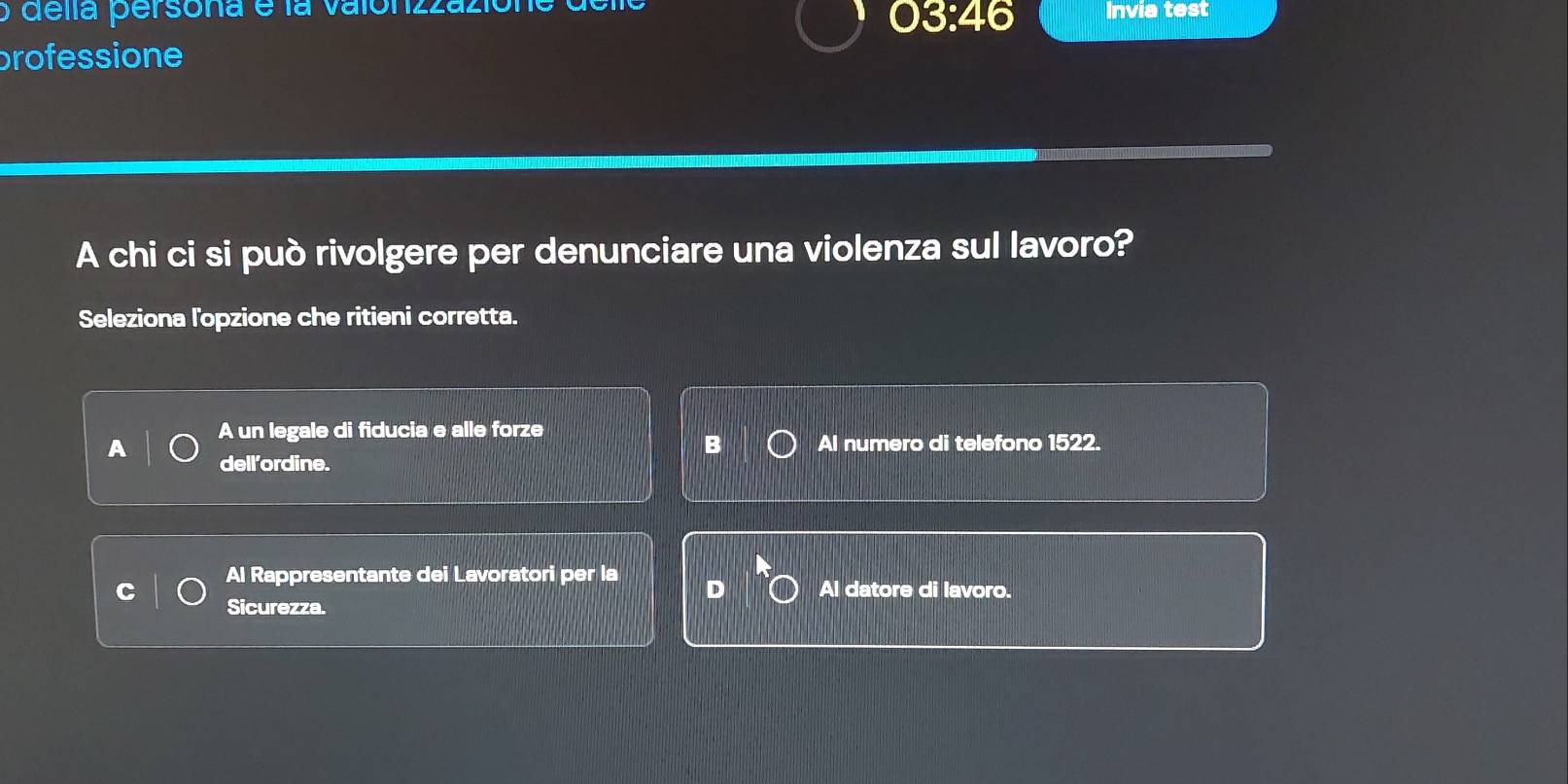 delía persona e la valonzzaziona Invia test
03:46
professione
A chi ci si può rivolgere per denunciare una violenza sul lavoro?
Seleziona l'opzione che ritieni corretta.
A un legale di fiducia e alle forze
B Al numero di telefono 1522.
dell’ordine.
Al Rappresentante dei Lavoratori per la
D Al datore di lavoro.
Sicurezza.