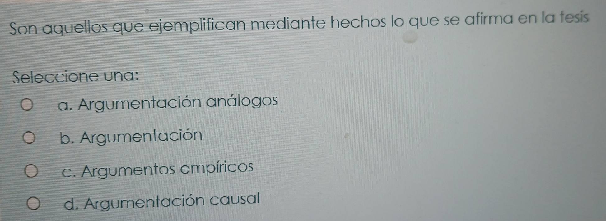 Son aquellos que ejemplifican mediante hechos lo que se afirma en la tesis
Seleccione una:
a. Argumentación análogos
b. Argumentación
c. Argumentos empíricos
d. Argumentación causal