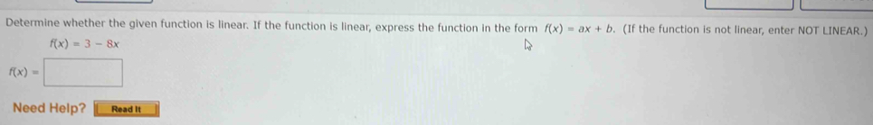 Determine whether the given function is linear. If the function is linear, express the function in the form f(x)=ax+b. (If the function is not linear, enter NOT LINEAR.)
f(x)=3-8x
f(x)=□
Need Help? Read It