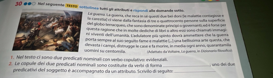 Nel seguente TESTO sottolinea tutti gli attributi e rispondi alle domande sotto. 
La guerra. La guerra, che reca in sé questi due bei doni (le malattie contagiose e 
la carestia] ci viene dalla fantasia di tre o quattrocento persone sulla superficie 
del globo terracqueo, che sono denominate principi o governanti; ed è forse per 
questa ragione che in molte dediche di libri o altro essi sono chiamati immagi- 
ni viventi dell’umanità. L'adulatore più spinto dovrà ammettere che la guerra 
porta sempre al suo seguito fame e malattie [...] una bellissima arte questa, che 
evasta i campi, distrugge le case e fa morire, in media ogni anno, quarantamila 
omini su centomila. (Adattato da Voltaire, La guerra, in Dizionario filosofico) 
1. Nel testo ci sono due predicati nominali con verbo copulativo: evidenziali. 
2. Le copule dei due predicati nominali sono costituite da verbi di forma _; uno dei due 
predicativi del soggetto è accompagnato da un attributo. Scrivilo di seguito:_