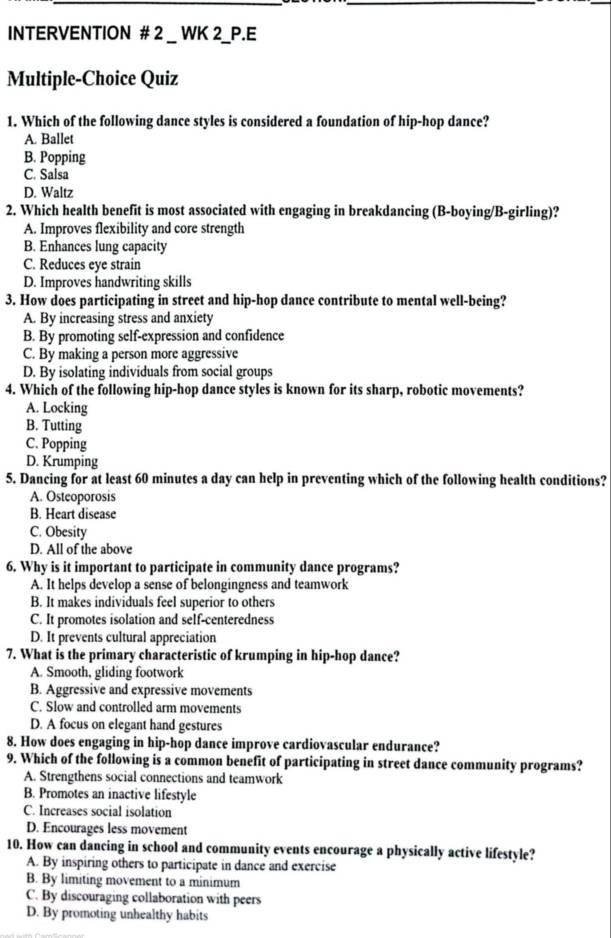 INTERVENTION # 2 _ WK 2_P.E
Multiple-Choice Quiz
1. Which of the following dance styles is considered a foundation of hip-hop dance?
A. Ballet
B. Popping
C. Salsa
D. Waltz
2. Which health benefit is most associated with engaging in breakdancing (B-boying/B-girling)?
A. Improves flexibility and core strength
B. Enhances lung capacity
C. Reduces eye strain
D. Improves handwriting skills
3. How does participating in street and hip-hop dance contribute to mental well-being?
A. By increasing stress and anxiety
B. By promoting self-expression and confidence
C. By making a person more aggressive
D. By isolating individuals from social groups
4. Which of the following hip-hop dance styles is known for its sharp, robotic movements?
A. Locking
B. Tutting
C. Popping
D. Krumping
5. Dancing for at least 60 minutes a day can help in preventing which of the following health conditions?
A. Osteoporosis
B. Heart disease
C. Obesity
D. All of the above
6. Why is it important to participate in community dance programs?
A. It helps develop a sense of belongingness and teamwork
B. It makes individuals feel superior to others
C. It promotes isolation and self-centeredness
D. It prevents cultural appreciation
7. What is the primary characteristic of krumping in hip-hop dance?
A. Smooth, gliding footwork
B. Aggressive and expressive movements
C. Slow and controlled arm movements
D. A focus on elegant hand gestures
8. How does engaging in hip-hop dance improve cardiovascular endurance?
9. Which of the following is a common benefit of participating in street dance community programs?
A. Strengthens social connections and teamwork
B. Promotes an inactive lifestyle
C. Increases social isolation
D. Encourages less movement
10. How can dancing in school and community events encourage a physically active lifestyle?
A. By inspiring others to participate in dance and exercise
B. By limiting movement to a minimum
C. By discouraging collaboration with peers
D. By promoting unhealthy habits