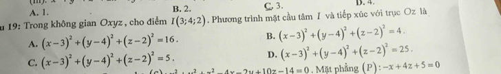 A. 1. B. 2. C. 3. D. 4.
u 19: Trong không gian Oxyz , cho điểm I(3;4;2). Phương trình mặt cầu tâm I và tiếp xúc với trục Oz là
A. (x-3)^2+(y-4)^2+(z-2)^2=16. B. (x-3)^2+(y-4)^2+(z-2)^2=4
D. (x-3)^2+(y-4)^2+(z-2)^2=25.
C. (x-3)^2+(y-4)^2+(z-2)^2=5. x^2+x^2-4x-2y+10z-14=0. Mặt phẳng (P): -x+4z+5=0