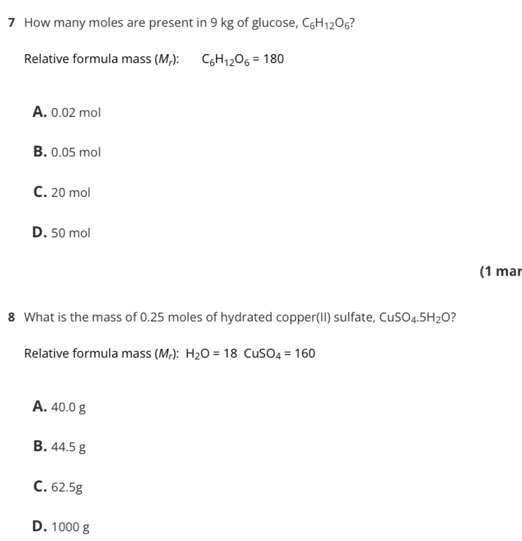 How many moles are present in 9 kg of glucose, C_6H_12O_6
Relative formula mass (M_r) : C_6H_12O_6=180
A. 0.02 mol
B. 0.05 mol
C. 20 mol
D. 50 mol
(1 mar
8 What is the mass of 0.25 moles of hydrated copper(II) sulfate, CuSO_4.5H_2O ?
Relative formula mass (M_r):H_2O=18CuSO_4=160
A. 40.0 g
B. 44.5 g
C. 62.5g
D. 1000 g