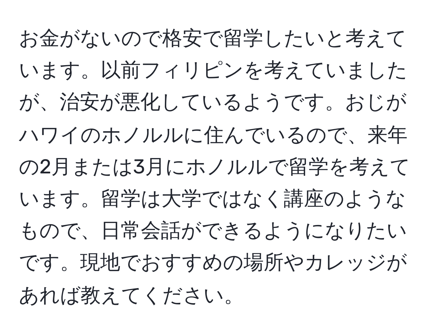 お金がないので格安で留学したいと考えています。以前フィリピンを考えていましたが、治安が悪化しているようです。おじがハワイのホノルルに住んでいるので、来年の2月または3月にホノルルで留学を考えています。留学は大学ではなく講座のようなもので、日常会話ができるようになりたいです。現地でおすすめの場所やカレッジがあれば教えてください。