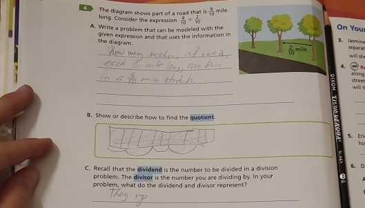 The diagram shows part of a road that is  9/10  mile
long. Consider the expression  9/10 /  2/10  On You 
A. Write a problem that can be modeled with the 
given expression and that uses the information in 
3. Jasmine
 2/10  mile
_the diagram. separat will she 
_ 
4. 4)n 
_ 
street giāng 
_ 
will t 
_ 
_ 
_ 
B. Show or describe how to find the quotient. 
_ 
5. Eri 
ha 
_ 
_ 
_ 
_ 
_ 
C. Recall that the dividend is the number to be divided in a division 6. D 
problem. The divisor is the number you are dividing by. In your 
problem, what do the dividend and divisor represent? 
_