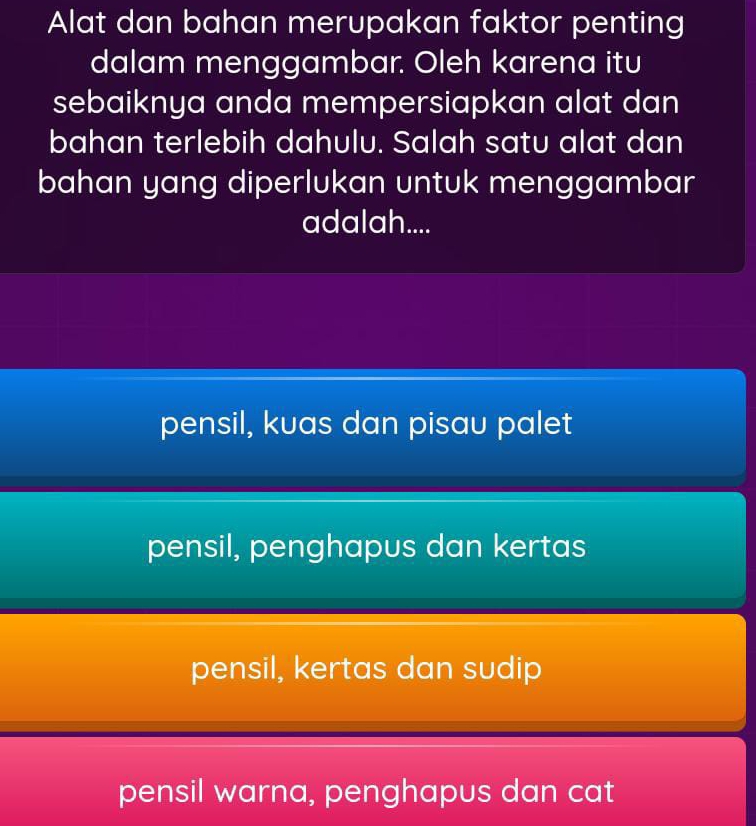 Alat dan bahan merupakan faktor penting
dalam menggambar. Oleh karena itu
sebaiknya anda mempersiapkan alat dan
bahan terlebih dahulu. Salah satu alat dan
bahan yang diperlukan untuk menggambar
adalah....
pensil, kuas dan pisau palet
pensil, penghapus dan kertas
pensil, kertas dan sudip
pensil warna, penghapus dan cat