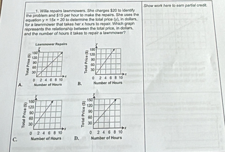 Show work here to earn partial credit. 
_1. Willa repairs lawnmowers. She charges $20 to identify 
the problem and $15 per hour to make the repairs. She uses the 
equation y=15x+20 to determine the total price (y), in dollars, 
for a lawnmower that takes her x hours to repair. Which graph 
represents the relationship between the total price, in dollars, 
and the number of hours it takes to repair a lawnmower? 



A.B 
C. D