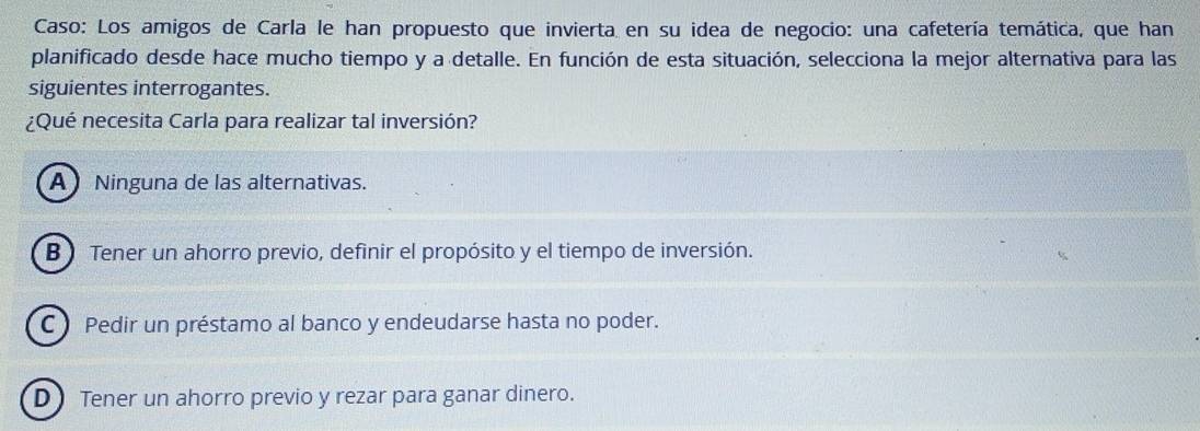 Caso: Los amigos de Carla le han propuesto que invierta en su idea de negocio: una cafetería temática, que han
planificado desde hace mucho tiempo y a detalle. En función de esta situación, selecciona la mejor alternativa para las
siguientes interrogantes.
¿Qué necesita Carla para realizar tal inversión?
ANinguna de las alternativas.
B Tener un ahorro previo, definir el propósito y el tiempo de inversión.
C Pedir un préstamo al banco y endeudarse hasta no poder.
D Tener un ahorro previo y rezar para ganar dinero.