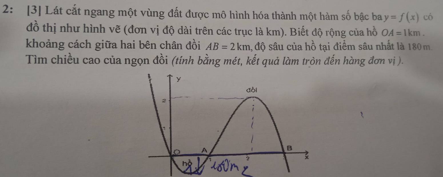 2: [3] Lát cắt ngang một vùng đất được mô hình hóa thành một hàm số bậc ba y=f(x) có 
đồ thị như hình vẽ (đơn vị độ dài trên các trục là km). Biết độ rộng của hồ OA=1km. 
khoảng cách giữa hai bên chân đồi AB=2km , độ sâu của hhat o - ạ điểm sâu nhất là 180m. 
Tìm chiều cao của ngọn đồi (tính bằng mét, kết quả làm tròn đến hàng đơn vị ).