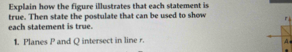 Explain how the figure illustrates that each statement is 
true. Then state the postulate that can be used to show
r
each statement is true. 
1. Planes P and Q intersect in line r. A