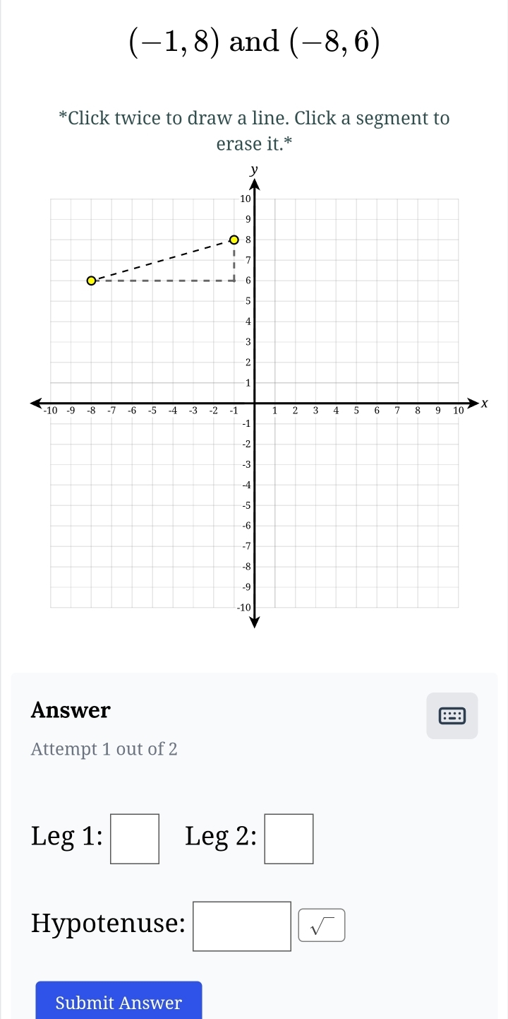 (-1,8) and (-8,6)
*Click twice to draw a line. Click a segment to 
erase it.* 
x 
Answer 
Attempt 1 out of 2 
Leg 1: □ Leg 2: □ 
Hypotenuse: □ sqrt() 
Submit Answer