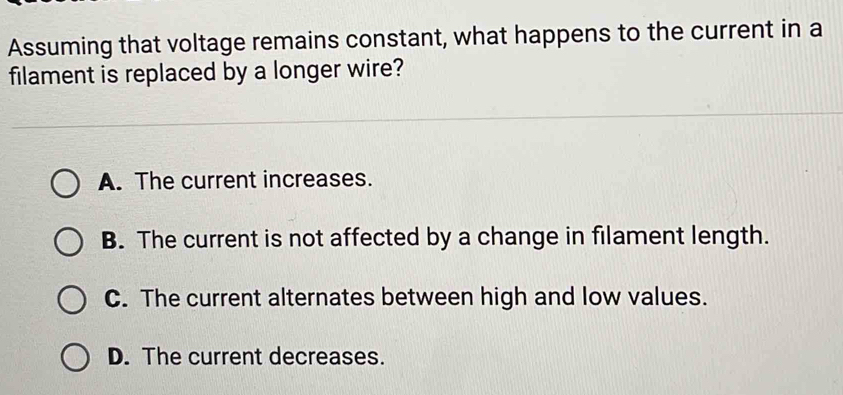 Assuming that voltage remains constant, what happens to the current in a
filament is replaced by a longer wire?
A. The current increases.
B. The current is not affected by a change in filament length.
C. The current alternates between high and low values.
D. The current decreases.