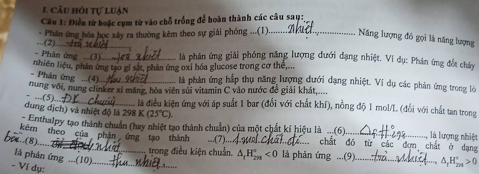 câu hỏi tự luận 
Câu 1: Điển từ hoặc cụm từ vào chỗ trống để hoàn thành các câu sau:, 
- Phản ứng hóa học xảy ra thường kèm theo sự giải phóng ...(1)_ 
_ 
Năng lượng đó gọi là năng lượng 
...(2)....... 
- Phản ứng ...(3)._ 
là phản ứng giải phóng năng lượng dưới dạng nhiệt. Ví dụ: Phản ứng đốt cháy 
nhiên liệu, phản ứng tạo gi sắt, phản ứng oxi hóa glucose trong cơ thể,.. 
- Phản ứng ...(4)_ 
là phản ứng hấp thụ năng lượng dưới dạng nhiệt. Ví dụ các phản ứng trong lò 
nung vôi, nung clinker xi măng, hòa viên sủi vitamin C vào nước để giải khát,.... 
- ...(5). 
_là điều kiện ứng với áp suất 1 bar (đối với chất khí), nồng độ 1 mol/L (đối với chất tan trong 
dung dịch) và nhiệt độ là 298K(25°C). là lượng nhiệt 
- Enthalpy tạo thành chuẩn (hay nhiệt tạo thành chuẩn) của một chất kí hiệu là ...(6)_ 
_ 
kèm theo của phản ứng tạo thành (7).. 
...(8). 7 
chất đó từ các đơn chất ở dạng 
trong điều kiện chuẩn. △ _fH_(298)°<0</tex> là phản ứng ...(9).._ 
là phản ứng ...(10)._ 
- Ví dụ:
△ _fH_(293)°>0