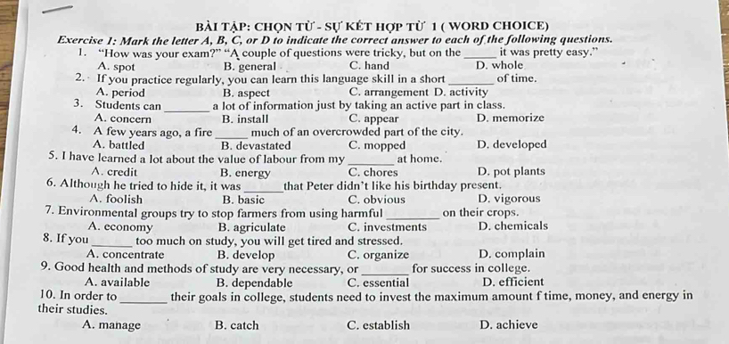 Bài TậP: ChọN Từ - Sự KÉT Hợp từ 1 ( WORD CHOICE)
Exercise 1: Mark the letter A, B, C, or D to indicate the correct answer to each of the following questions.
1. “How was your exam?” “A couple of questions were tricky, but on the_ it was pretty easy.”
A. spot B. general C. hand D. whole
2. If you practice regularly, you can learn this language skill in a short_ of time.
A. period B. aspect C. arrangement D. activity
3. Students can _a lot of information just by taking an active part in class.
A. concern B. install C. appear D. memorize
4. A few years ago, a fire _much of an overcrowded part of the city.
A. battled B. devastated C. mopped D. developed
5. I have learned a lot about the value of labour from my _at home.
A. credit B. energy C. chores D. pot plants
_
6. Although he tried to hide it, it was that Peter didn’t like his birthday present.
A. foolish B. basic C. obvious D. vigorous
7. Environmental groups try to stop farmers from using harmful _on their crops.
A. economy B. agriculate C. investments D. chemicals
8. If you_ too much on study, you will get tired and stressed.
A. concentrate B. develop C. organize D. complain
9. Good health and methods of study are very necessary, or_ for success in college.
A. available B. dependable C. essential D. efficient
10. In order to _their goals in college, students need to invest the maximum amount f time, money, and energy in
their studies.
A. manage B. catch C. establish D. achieve