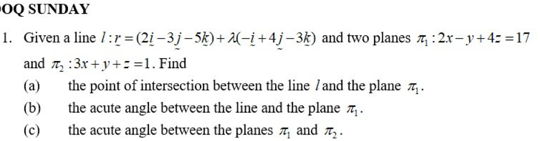 OQSUNDAY 
1. Given a line l:r=(2i-3j-5k)+lambda (-i+4j-3k) and two planes π _1:2x-y+4z=17
and π _2:3x+y+z=1. Find 
(a) the point of intersection between the line / and the plane π _1. 
(b) the acute angle between the line and the plane π _1. 
(c) the acute angle between the planes π _1 and π _2.