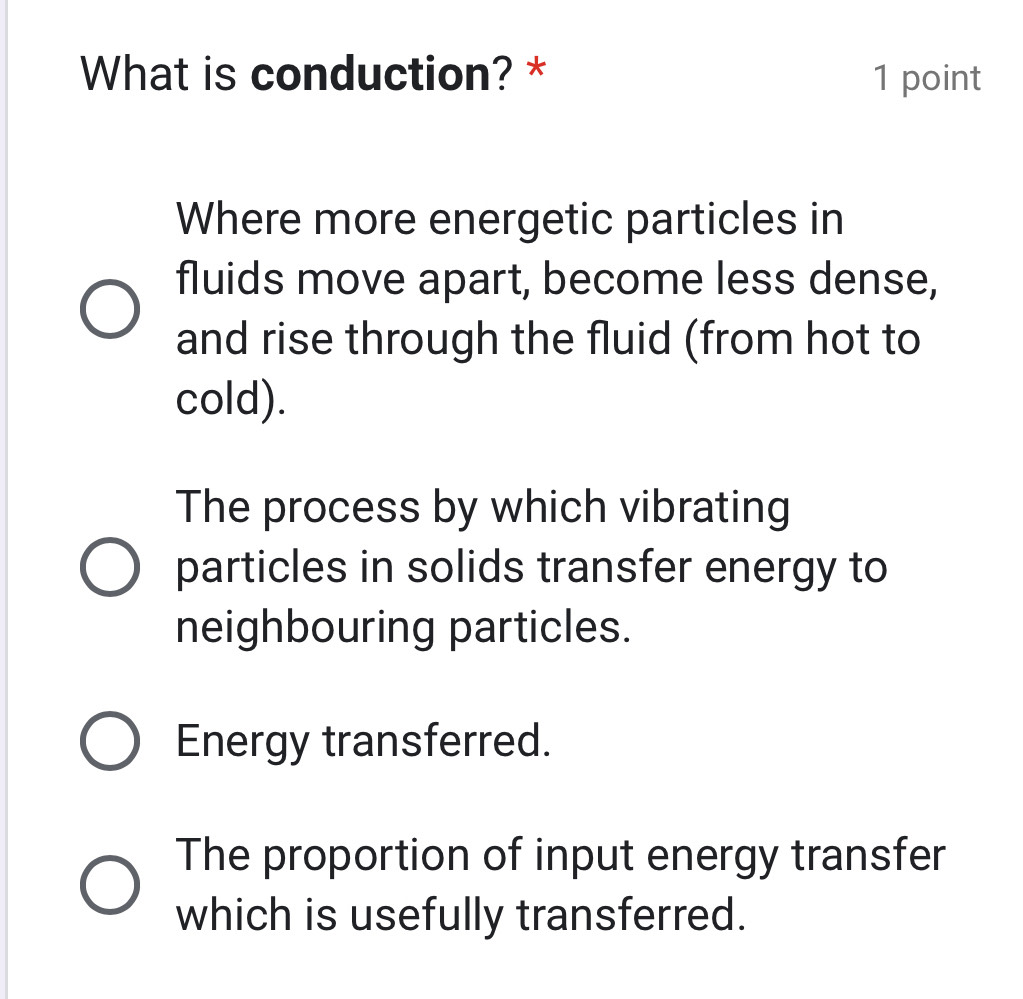 What is conduction? * 1 point
Where more energetic particles in
fluids move apart, become less dense,
and rise through the fluid (from hot to
cold).
The process by which vibrating
particles in solids transfer energy to
neighbouring particles.
Energy transferred.
The proportion of input energy transfer
which is usefully transferred.